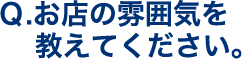 Q.お店の雰囲気を教えてください。